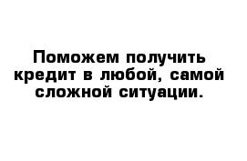 Поможем получить кредит в любой, самой сложной ситуации.